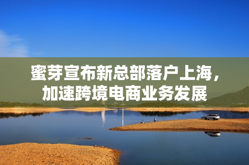 蜜芽宣布新总部落户上海，加速跨境电商业务发展