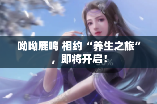 呦呦鹿鸣 相约“养生之旅”，即将开启！