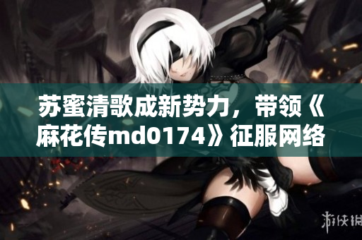 苏蜜清歌成新势力，带领《麻花传md0174》征服网络！