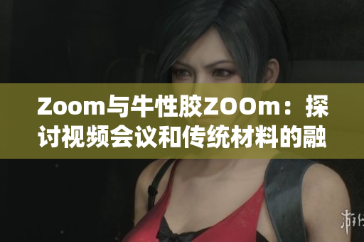 Zoom与牛性胶ZOOm：探讨视频会议和传统材料的融合应用