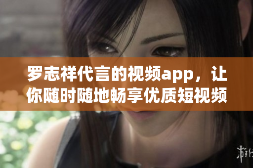 罗志祥代言的视频app，让你随时随地畅享优质短视频！