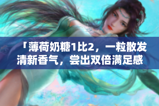 「薄荷奶糖1比2，一粒散发清新香气，尝出双倍满足感」