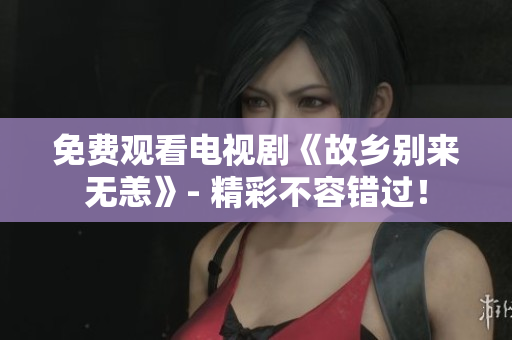 免费观看电视剧《故乡别来无恙》- 精彩不容错过！