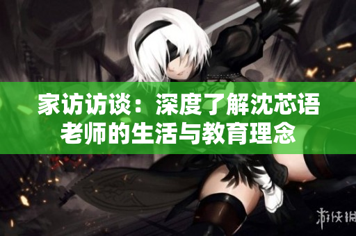 家访访谈：深度了解沈芯语老师的生活与教育理念