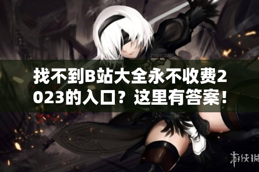 找不到B站大全永不收费2023的入口？这里有答案！