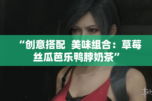 “创意搭配  美味组合：草莓丝瓜芭乐鸭脖奶茶”