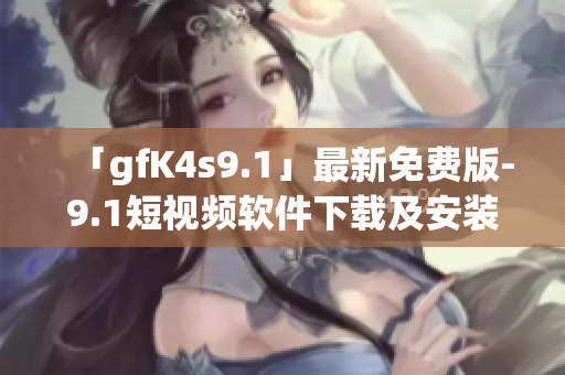 「gfK4s9.1」最新免费版-9.1短视频软件下载及安装教程