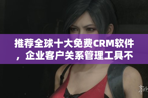 推荐全球十大免费CRM软件，企业客户关系管理工具不容错过！