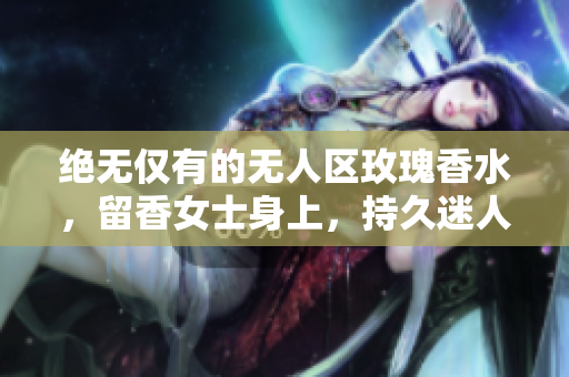 绝无仅有的无人区玫瑰香水，留香女士身上，持久迷人