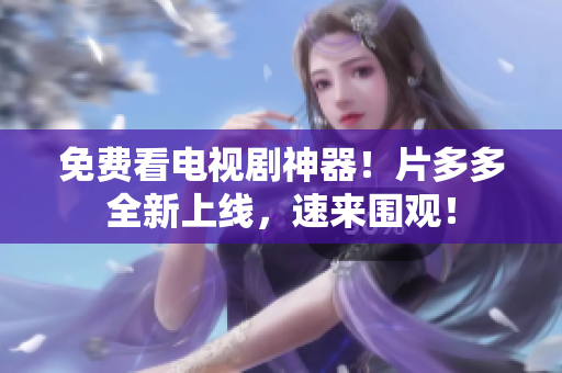 免费看电视剧神器！片多多全新上线，速来围观！
