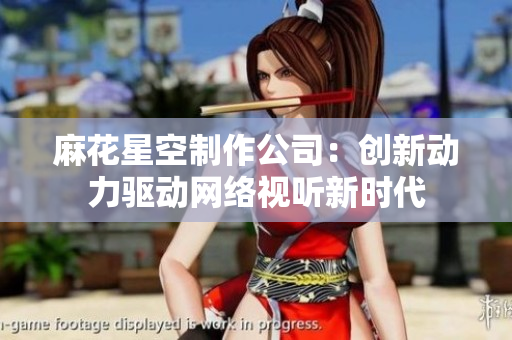 麻花星空制作公司：创新动力驱动网络视听新时代