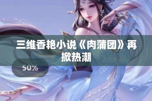 三维香艳小说《肉蒲团》再掀热潮