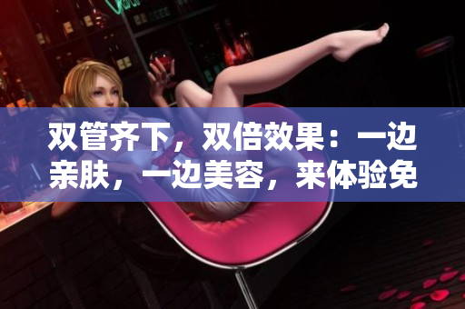 双管齐下，双倍效果：一边亲肤，一边美容，来体验免费美肤！