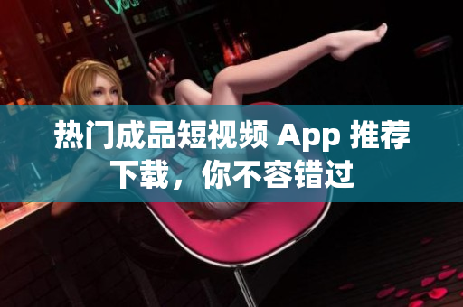 热门成品短视频 App 推荐下载，你不容错过