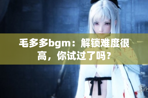 毛多多bgm：解锁难度很高，你试过了吗？