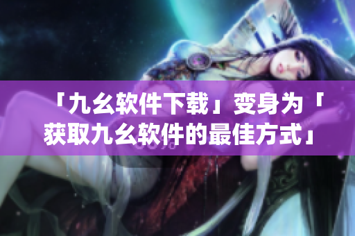 「九幺软件下载」变身为「获取九幺软件的最佳方式」)