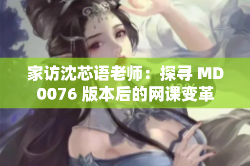 家访沈芯语老师：探寻 MD0076 版本后的网课变革
