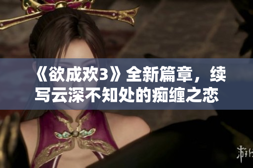 《欲成欢3》全新篇章，续写云深不知处的痴缠之恋