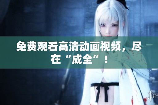 免费观看高清动画视频，尽在“成全”！