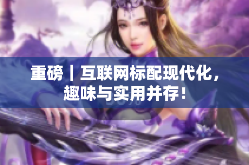 重磅｜互联网标配现代化，趣味与实用并存！