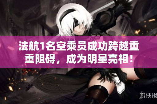 法航1名空乘员成功跨越重重阻碍，成为明星亮相！
