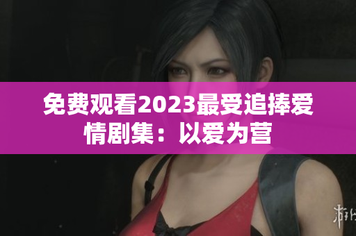 免费观看2023最受追捧爱情剧集：以爱为营