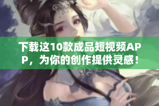 下载这10款成品短视频APP，为你的创作提供灵感！