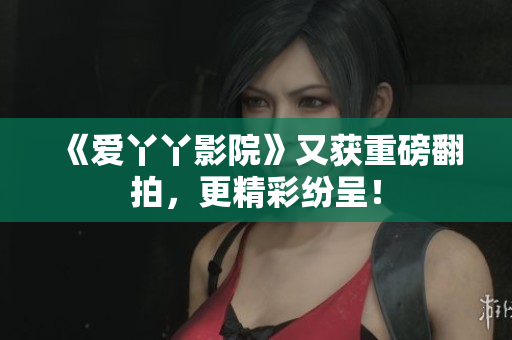 《爱丫丫影院》又获重磅翻拍，更精彩纷呈！
