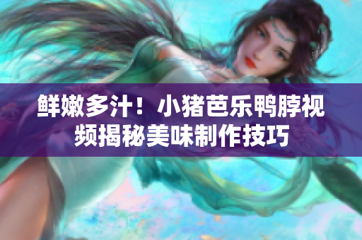 鲜嫩多汁！小猪芭乐鸭脖视频揭秘美味制作技巧