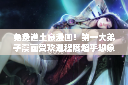 免费送土豪漫画！第一大弟子漫画受欢迎程度超乎想象！