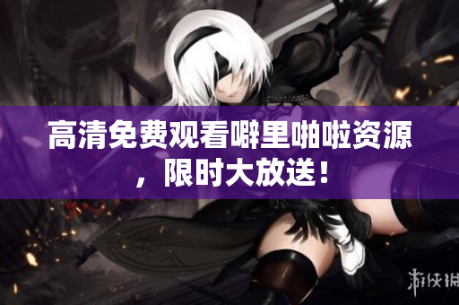 高清免费观看噼里啪啦资源，限时大放送！