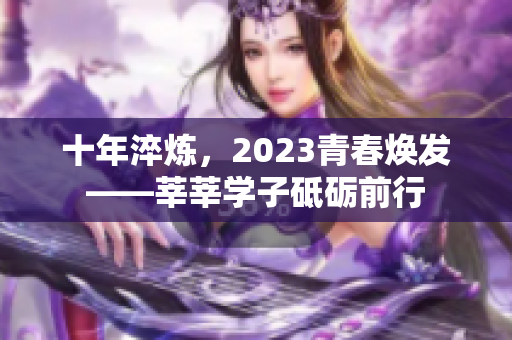 十年淬炼，2023青春焕发——莘莘学子砥砺前行