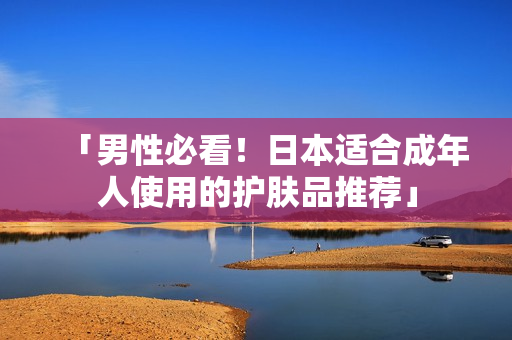 「男性必看！日本适合成年人使用的护肤品推荐」