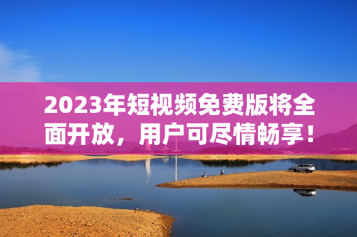 2023年短视频免费版将全面开放，用户可尽情畅享！