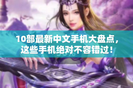 10部最新中文手机大盘点，这些手机绝对不容错过！