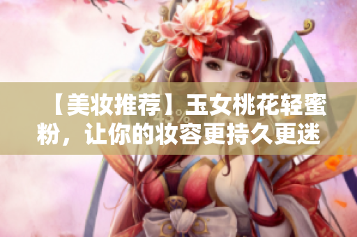 【美妆推荐】玉女桃花轻蜜粉，让你的妆容更持久更迷人！