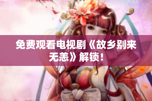 免费观看电视剧《故乡别来无恙》解锁！