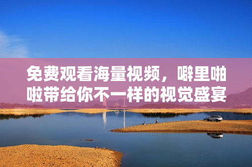 免费观看海量视频，噼里啪啦带给你不一样的视觉盛宴