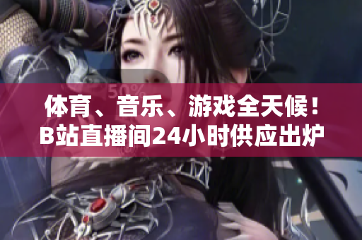 体育、音乐、游戏全天候！B站直播间24小时供应出炉
