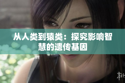从人类到猿类：探究影响智慧的遗传基因