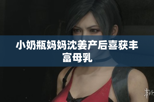 小奶瓶妈妈沈姜产后喜获丰富母乳