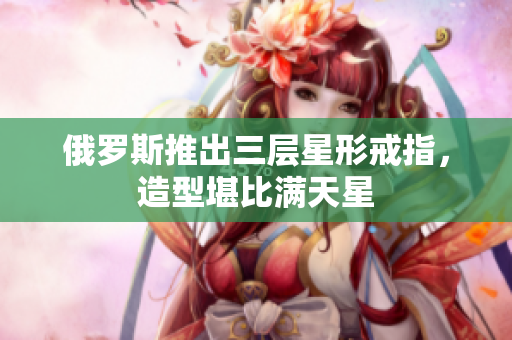 俄罗斯推出三层星形戒指，造型堪比满天星
