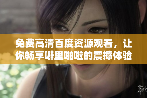 免费高清百度资源观看，让你畅享噼里啪啦的震撼体验
