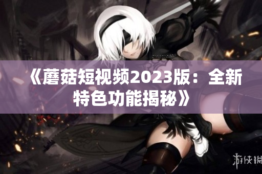 《蘑菇短视频2023版：全新特色功能揭秘》