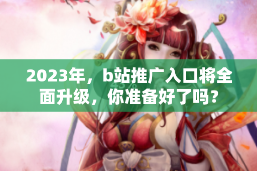 2023年，b站推广入口将全面升级，你准备好了吗？