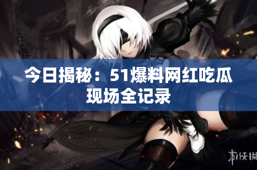 今日揭秘：51爆料网红吃瓜现场全记录
