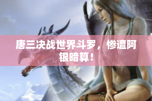 唐三决战世界斗罗，惨遭阿银暗算！