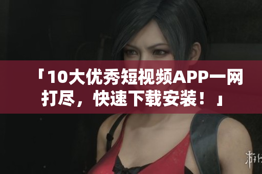 「10大优秀短视频APP一网打尽，快速下载安装！」