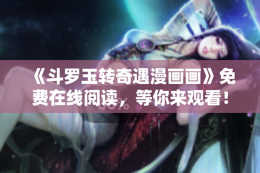《斗罗玉转奇遇漫画画》免费在线阅读，等你来观看！
