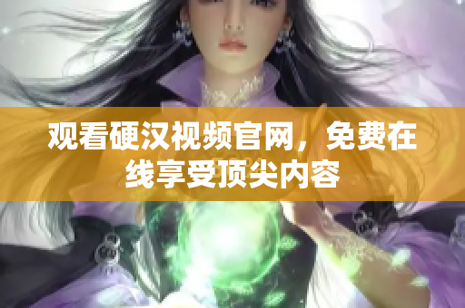 观看硬汉视频官网，免费在线享受顶尖内容